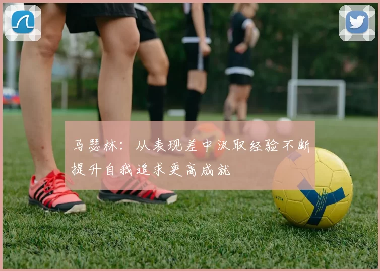 马瑟林：从表现差中汲取经验不断提升自我追求更高成就