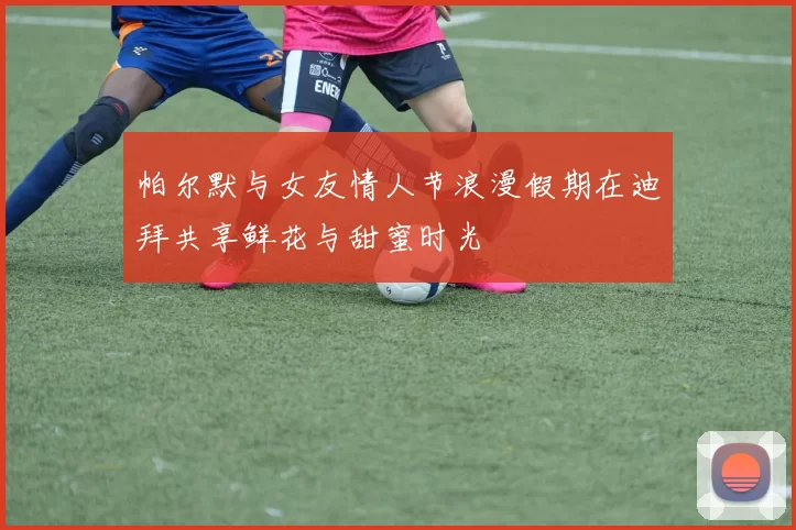 帕尔默与女友情人节浪漫假期在迪拜共享鲜花与甜蜜时光
