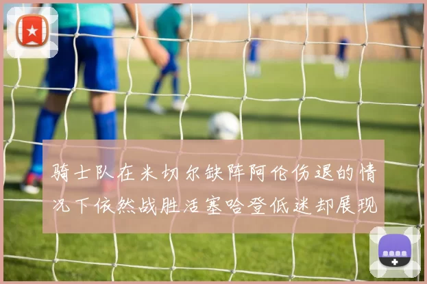 骑士队在米切尔缺阵阿伦伤退的情况下依然战胜活塞哈登低迷却展现季后赛实力
