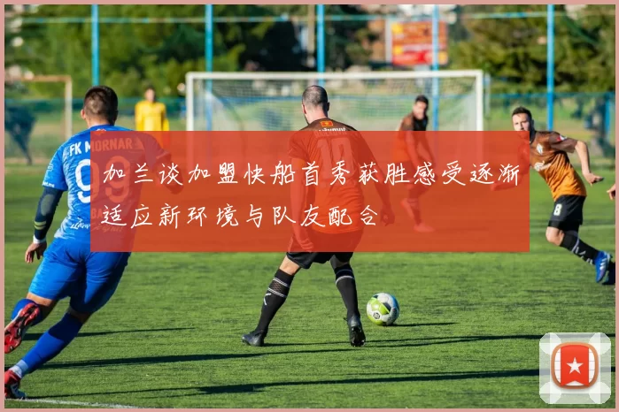 加兰谈加盟快船首秀获胜感受逐渐适应新环境与队友配合