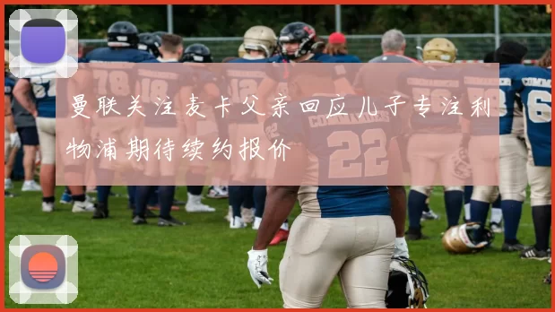 曼联关注麦卡父亲回应儿子专注利物浦期待续约报价