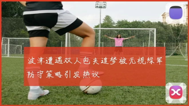 波津遭遇双人包夹追梦被无视绿军防守策略引发热议