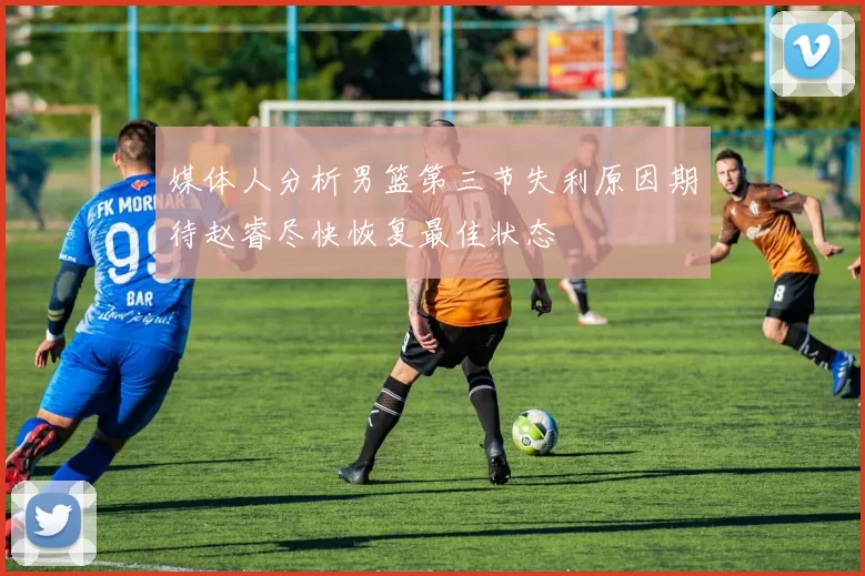 媒体人分析男篮第三节失利原因期待赵睿尽快恢复最佳状态