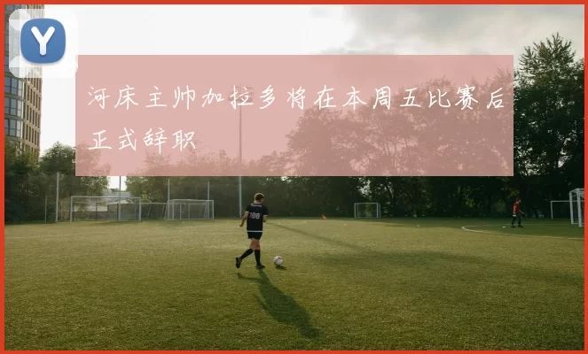 河床主帅加拉多将在本周五比赛后正式辞职