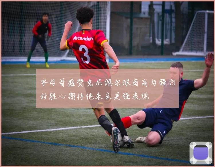 字母哥盛赞克尼佩尔球商高与强烈好胜心期待他未来更强表现