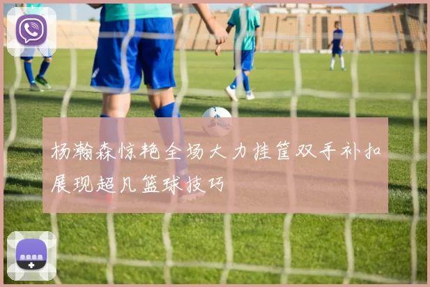 杨瀚森惊艳全场大力挂筐双手补扣展现超凡篮球技巧