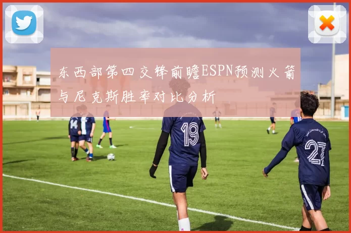 东西部第四交锋前瞻ESPN预测火箭与尼克斯胜率对比分析