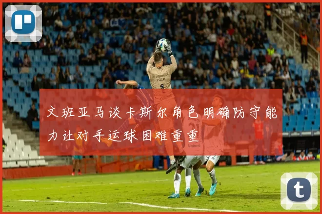 文班亚马谈卡斯尔角色明确防守能力让对手运球困难重重