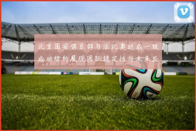 北京国安俱乐部与法比奥达成一致成功续约展现团队稳定性与未来发展潜力