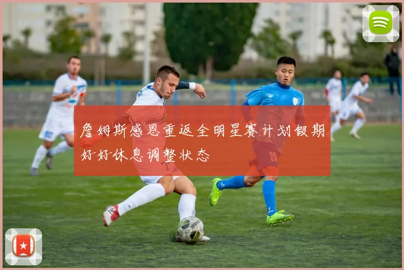 詹姆斯感恩重返全明星赛计划假期好好休息调整状态