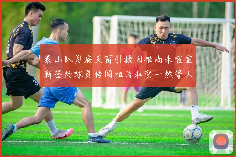 泰山队月底关窗引援困难尚未官宣新签约球员传闻祖马和贺一然等人