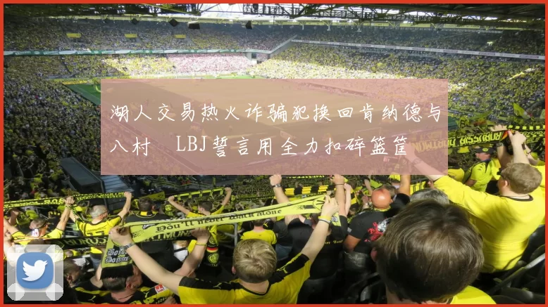 湖人交易热火诈骗犯换回肯纳德与八村塁LBJ誓言用全力扣碎篮筐