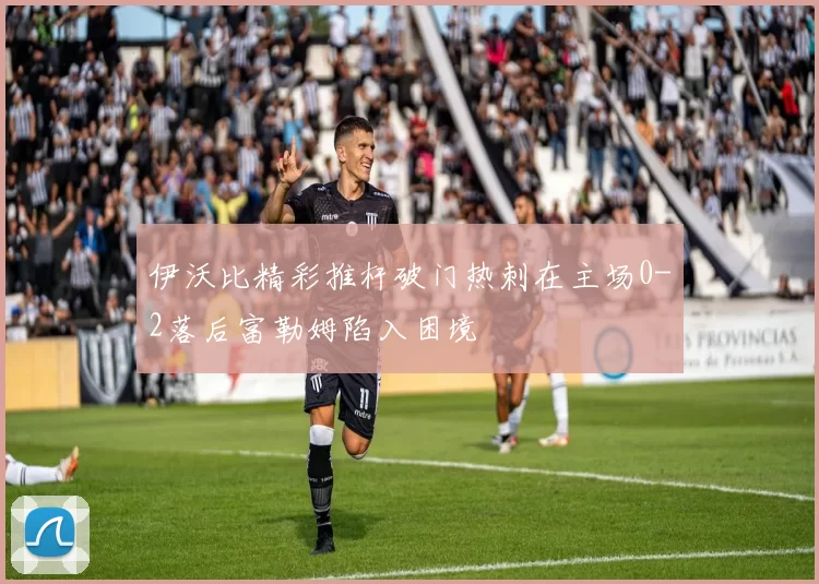 伊沃比精彩推杆破门热刺在主场0-2落后富勒姆陷入困境