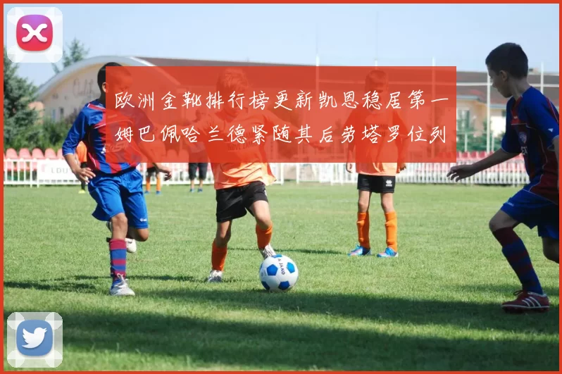 欧洲金靴排行榜更新凯恩稳居第一姆巴佩哈兰德紧随其后劳塔罗位列第十
