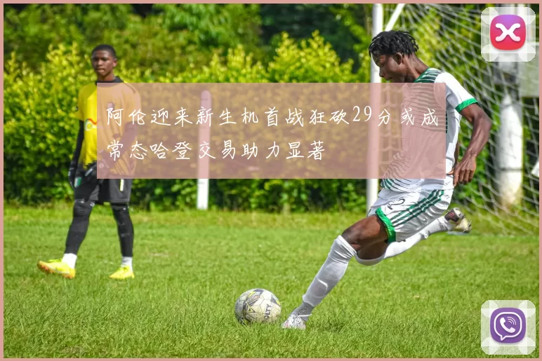 阿伦迎来新生机首战狂砍29分或成常态哈登交易助力显著